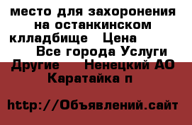 место для захоронения на останкинском клладбище › Цена ­ 1 000 000 - Все города Услуги » Другие   . Ненецкий АО,Каратайка п.